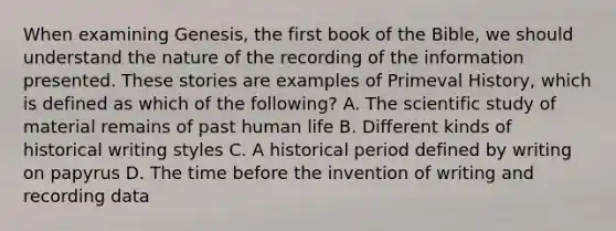 When examining Genesis, the first book of the Bible, we should understand the nature of the recording of the information presented. These stories are examples of Primeval History, which is defined as which of the following? A. The scientific study of material remains of past human life B. Different kinds of historical writing styles C. A historical period defined by writing on papyrus D. The time before the invention of writing and recording data