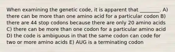 When examining the genetic code, it is apparent that ________. A) there can be <a href='https://www.questionai.com/knowledge/keWHlEPx42-more-than' class='anchor-knowledge'>more than</a> one amino acid for a particular codon B) there are 44 stop codons because there are only 20 <a href='https://www.questionai.com/knowledge/k9gb720LCl-amino-acids' class='anchor-knowledge'>amino acids</a> C) there can be more than one codon for a particular amino acid D) the code is ambiguous in that the same codon can code for two or more amino acids E) AUG is a terminating codon