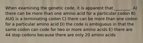 When examining the genetic code, it is apparent that ________. A) there can be more than one amino acid for a particular codon B) AUG is a terminating codon C) there can be more than one codon for a particular amino acid D) the code is ambiguous in that the same codon can code for two or more amino acids E) there are 44 stop codons because there are only 20 amino acids