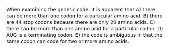 When examining the genetic code, it is apparent that A) there can be more than one codon for a particular amino acid. B) there are 44 stop codons because there are only 20 amino acids. C) there can be more than one amino acid for a particular codon. D) AUG is a terminating codon. E) the code is ambiguous in that the same codon can code for two or more amino acids.