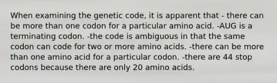 When examining the genetic code, it is apparent that - there can be <a href='https://www.questionai.com/knowledge/keWHlEPx42-more-than' class='anchor-knowledge'>more than</a> one codon for a particular amino acid. -AUG is a terminating codon. -the code is ambiguous in that the same codon can code for two or more <a href='https://www.questionai.com/knowledge/k9gb720LCl-amino-acids' class='anchor-knowledge'>amino acids</a>. -there can be more than one amino acid for a particular codon. -there are 44 stop codons because there are only 20 amino acids.