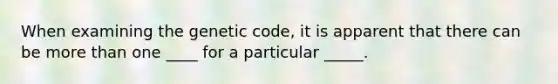 When examining the genetic code, it is apparent that there can be more than one ____ for a particular _____.