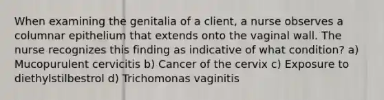 When examining the genitalia of a client, a nurse observes a columnar epithelium that extends onto the vaginal wall. The nurse recognizes this finding as indicative of what condition? a) Mucopurulent cervicitis b) Cancer of the cervix c) Exposure to diethylstilbestrol d) Trichomonas vaginitis