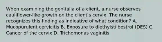 When examining the genitalia of a client, a nurse observes cauliflower-like growth on the client's cervix. The nurse recognizes this finding as indicative of what condition? A. Mucopurulent cervicitis B. Exposure to diethylstilbestrol (DES) C. Cancer of the cervix D. Trichomonas vaginitis