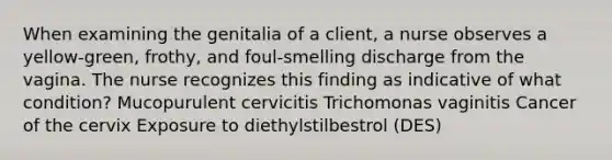 When examining the genitalia of a client, a nurse observes a yellow-green, frothy, and foul-smelling discharge from the vagina. The nurse recognizes this finding as indicative of what condition? Mucopurulent cervicitis Trichomonas vaginitis Cancer of the cervix Exposure to diethylstilbestrol (DES)