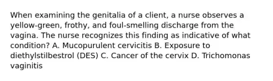 When examining the genitalia of a client, a nurse observes a yellow-green, frothy, and foul-smelling discharge from the vagina. The nurse recognizes this finding as indicative of what condition? A. Mucopurulent cervicitis B. Exposure to diethylstilbestrol (DES) C. Cancer of the cervix D. Trichomonas vaginitis