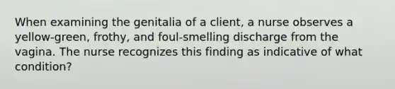 When examining the genitalia of a client, a nurse observes a yellow-green, frothy, and foul-smelling discharge from the vagina. The nurse recognizes this finding as indicative of what condition?