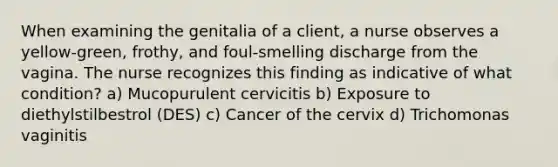 When examining the genitalia of a client, a nurse observes a yellow-green, frothy, and foul-smelling discharge from the vagina. The nurse recognizes this finding as indicative of what condition? a) Mucopurulent cervicitis b) Exposure to diethylstilbestrol (DES) c) Cancer of the cervix d) Trichomonas vaginitis