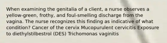 When examining the genitalia of a client, a nurse observes a yellow-green, frothy, and foul-smelling discharge from the vagina. The nurse recognizes this finding as indicative of what condition? Cancer of the cervix Mucopurulent cervicitis Exposure to diethylstilbestrol (DES) Trichomonas vaginitis