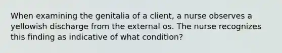 When examining the genitalia of a client, a nurse observes a yellowish discharge from the external os. The nurse recognizes this finding as indicative of what condition?