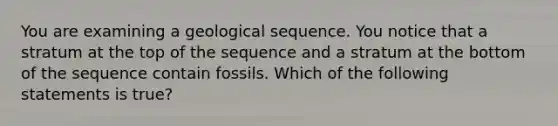 You are examining a geological sequence. You notice that a stratum at the top of the sequence and a stratum at the bottom of the sequence contain fossils. Which of the following statements is true?