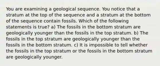 You are examining a geological sequence. You notice that a stratum at the top of the sequence and a stratum at the bottom of the sequence contain fossils. Which of the following statements is true? a) The fossils in the bottom stratum are geologically younger than the fossils in the top stratum. b) The fossils in the top stratum are geologically younger than the fossils in the bottom stratum. c) It is impossible to tell whether the fossils in the top stratum or the fossils in the bottom stratum are geologically younger.