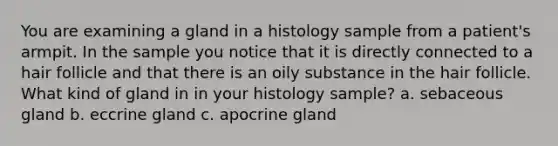 You are examining a gland in a histology sample from a patient's armpit. In the sample you notice that it is directly connected to a hair follicle and that there is an oily substance in the hair follicle. What kind of gland in in your histology sample? a. sebaceous gland b. eccrine gland c. apocrine gland