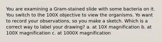 You are examining a Gram-stained slide with some bacteria on it. You switch to the 100X objective to view the organisms. Yo want to record your observations, so you make a sketch. Which is a correct way to label your drawing? a. at 10X magnification b. at 100X magnification c. at 1000X magnification