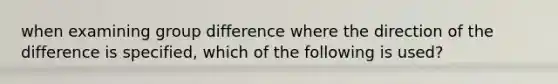 when examining group difference where the direction of the difference is specified, which of the following is used?