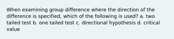 When examining group difference where the direction of the difference is specified, which of the following is used? a. two tailed test b. one tailed test c. directional hypothesis d. critical value