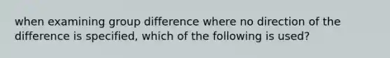 when examining group difference where no direction of the difference is specified, which of the following is used?