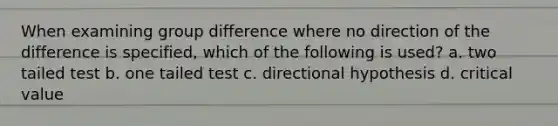 When examining group difference where no direction of the difference is specified, which of the following is used? a. two tailed test b. one tailed test c. directional hypothesis d. critical value