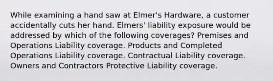 While examining a hand saw at Elmer's Hardware, a customer accidentally cuts her hand. Elmers' liability exposure would be addressed by which of the following coverages? Premises and Operations Liability coverage. Products and Completed Operations Liability coverage. Contractual Liability coverage. Owners and Contractors Protective Liability coverage.