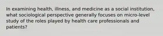 In examining health, illness, and medicine as a social institution, what sociological perspective generally focuses on micro-level study of the roles played by health care professionals and patients?