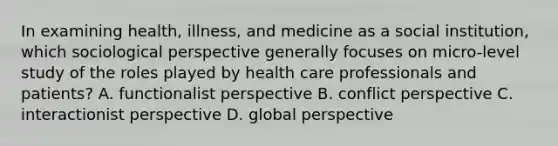 In examining health, illness, and medicine as a social institution, which sociological perspective generally focuses on micro-level study of the roles played by health care professionals and patients? A. functionalist perspective B. conflict perspective C. interactionist perspective D. global perspective