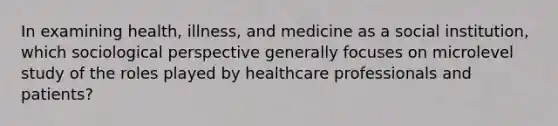 In examining health, illness, and medicine as a social institution, which sociological perspective generally focuses on microlevel study of the roles played by healthcare professionals and patients?