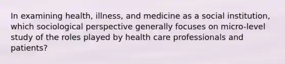 In examining health, illness, and medicine as a social institution, which sociological perspective generally focuses on micro-level study of the roles played by health care professionals and patients?