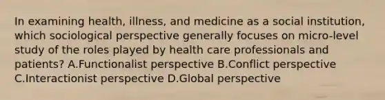 In examining health, illness, and medicine as a social institution, which sociological perspective generally focuses on micro-level study of the roles played by health care professionals and patients? A.Functionalist perspective B.Conflict perspective C.Interactionist perspective D.Global perspective