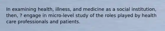 In examining health, illness, and medicine as a social institution, then, ? engage in micro-level study of the roles played by health care professionals and patients.