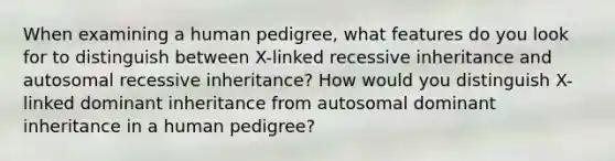 When examining a human pedigree, what features do you look for to distinguish between X-linked recessive inheritance and autosomal recessive inheritance? How would you distinguish X-linked dominant inheritance from autosomal dominant inheritance in a human pedigree?