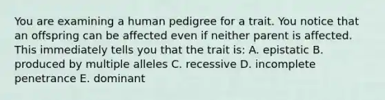 You are examining a human pedigree for a trait. You notice that an offspring can be affected even if neither parent is affected. This immediately tells you that the trait is: A. epistatic B. produced by multiple alleles C. recessive D. incomplete penetrance E. dominant