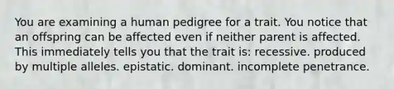 You are examining a human pedigree for a trait. You notice that an offspring can be affected even if neither parent is affected. This immediately tells you that the trait is: recessive. produced by multiple alleles. epistatic. dominant. incomplete penetrance.