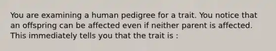 You are examining a human pedigree for a trait. You notice that an offspring can be affected even if neither parent is affected. This immediately tells you that the trait is :