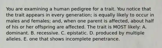 You are examining a human pedigree for a trait. You notice that the trait appears in every generation; is equally likely to occur in males and females; and, when one parent is affected, about half of his or her offspring are affected. The trait is MOST likely: A. dominant. B. recessive. C. epistatic. D. produced by multiple alleles. E. one that shows incomplete penetrance.