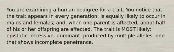 You are examining a human pedigree for a trait. You notice that the trait appears in every generation; is equally likely to occur in males and females; and, when one parent is affected, about half of his or her offspring are affected. The trait is MOST likely: epistatic. recessive. dominant. produced by multiple alleles. one that shows incomplete penetrance.