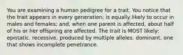 You are examining a human pedigree for a trait. You notice that the trait appears in every generation; is equally likely to occur in males and females; and, when one parent is affected, about half of his or her offspring are affected. The trait is MOST likely: epistatic. recessive. produced by multiple alleles. dominant. one that shows incomplete penetrance.