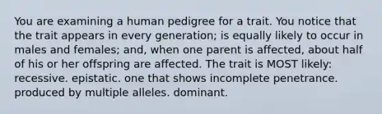 You are examining a human pedigree for a trait. You notice that the trait appears in every generation; is equally likely to occur in males and females; and, when one parent is affected, about half of his or her offspring are affected. The trait is MOST likely: recessive. epistatic. one that shows incomplete penetrance. produced by multiple alleles. dominant.