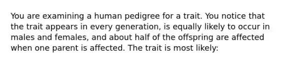 You are examining a human pedigree for a trait. You notice that the trait appears in every generation, is equally likely to occur in males and females, and about half of the offspring are affected when one parent is affected. The trait is most likely: