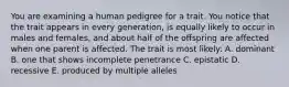 You are examining a human pedigree for a trait. You notice that the trait appears in every generation, is equally likely to occur in males and females, and about half of the offspring are affected when one parent is affected. The trait is most likely: A. dominant B. one that shows incomplete penetrance C. epistatic D. recessive E. produced by multiple alleles