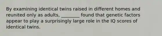 By examining identical twins raised in different homes and reunited only as adults, ________ found that genetic factors appear to play a surprisingly large role in the IQ scores of identical twins.