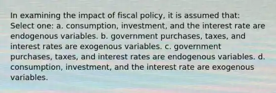 In examining the impact of fiscal policy, it is assumed that: Select one: a. consumption, investment, and the interest rate are endogenous variables. b. government purchases, taxes, and interest rates are exogenous variables. c. government purchases, taxes, and interest rates are endogenous variables. d. consumption, investment, and the interest rate are exogenous variables.