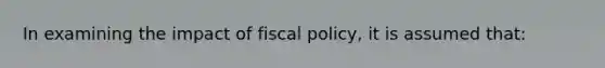 In examining the impact of fiscal policy, it is assumed that: