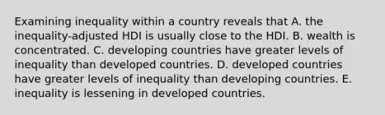 Examining inequality within a country reveals that A. the inequality-adjusted HDI is usually close to the HDI. B. wealth is concentrated. C. developing countries have greater levels of inequality than developed countries. D. developed countries have greater levels of inequality than developing countries. E. inequality is lessening in developed countries.