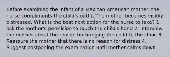 Before examining the infant of a Mexican American mother, the nurse compliments the child's outfit. The mother becomes visibly distressed. What is the best next action for the nurse to take? 1. ask the mother's permision to touch the child's hand 2. Interview the mother about the reason for bringing the child to the clinic 3. Reassure the mother that there is no reason for distress 4. Suggest postponing the examination until mother calms down