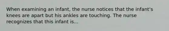 When examining an infant, the nurse notices that the infant's knees are apart but his ankles are touching. The nurse recognizes that this infant is...