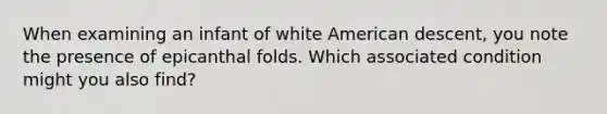 When examining an infant of white American descent, you note the presence of epicanthal folds. Which associated condition might you also find?