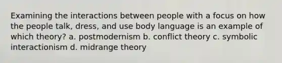 Examining the interactions between people with a focus on how the people talk, dress, and use body language is an example of which theory? a. postmodernism b. conflict theory c. symbolic interactionism d. midrange theory