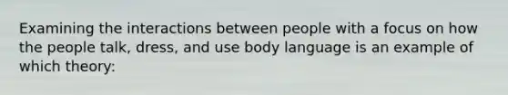 Examining the interactions between people with a focus on how the people talk, dress, and use body language is an example of which theory: