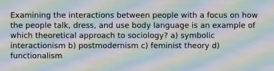 Examining the interactions between people with a focus on how the people talk, dress, and use body language is an example of which theoretical approach to sociology? a) symbolic interactionism b) postmodernism c) feminist theory d) functionalism