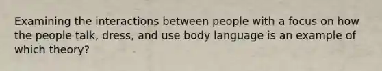 Examining the interactions between people with a focus on how the people talk, dress, and use body language is an example of which theory?